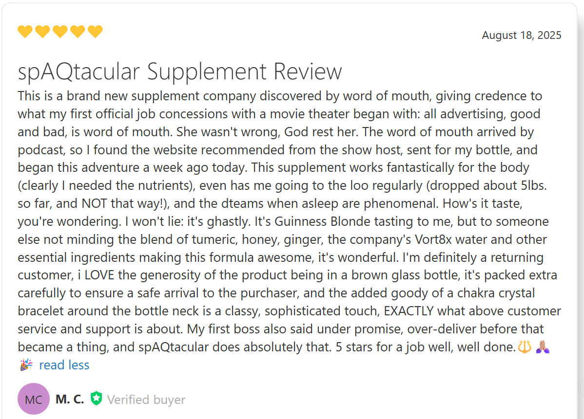 spAQtacular Supplement Review<br />
This is a brand new supplement company discovered by word of mouth, giving credence to what my first official job concessions with a movie theater began with: all advertising, good and bad, is word of mouth. She wasn't wrong, God rest her. The word of mouth arrived by podcast, so I found the website recommended from the show host, sent for my bottle, and began this adventure a week ago today. This supplement works fantastically for the body (clearly I needed the nutrients), even has me going to the loo regularly (dropped about 5lbs. so far, and NOT that way!), and the dteams when asleep are phenomenal. How's it taste, you're wondering. I won't lie: it's ghastly. It's Guinness Blonde tasting to me, but to someone else not minding the blend of tumeric, honey, ginger, the company's Vort8x water and other essential ingredients making this formula awesome, it's wonderful. I'm definitely a returning customer, i LOVE the generosity of the product being in a brown glass bottle, it's packed extra carefully to ensure a safe arrival to the purchaser, and the added goody of a chakra crystal bracelet around the bottle neck is a classy, sophisticated touch, EXACTLY what above customer service and support is about. My first boss also said under promise, over-deliver before that became a thing, and spAQtacular does absolutely that. 5 stars for a job well, well done.🔱🙏🏼🎉 </p>
<p>MC<br />
M. C.Verified buyer